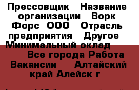 Прессовщик › Название организации ­ Ворк Форс, ООО › Отрасль предприятия ­ Другое › Минимальный оклад ­ 27 000 - Все города Работа » Вакансии   . Алтайский край,Алейск г.